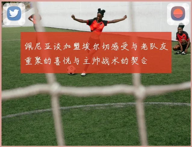 佩尼亚谈加盟埃尔切感受与老队友重聚的喜悦与主帅战术的契合