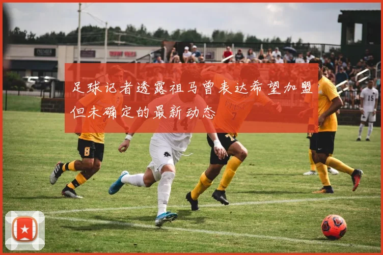 足球记者透露祖马曾表达希望加盟但未确定的最新动态