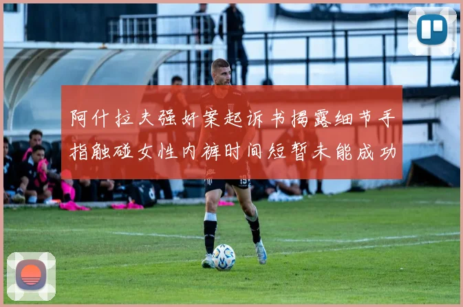 阿什拉夫强奸案起诉书揭露细节手指触碰女性内裤时间短暂未能成功挣脱