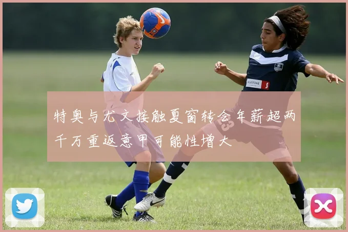 特奥与尤文接触夏窗转会年薪超两千万重返意甲可能性增大