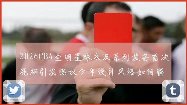 2026CBA全明星球衣及系列装备首次亮相引发热议今年设计风格如何解析