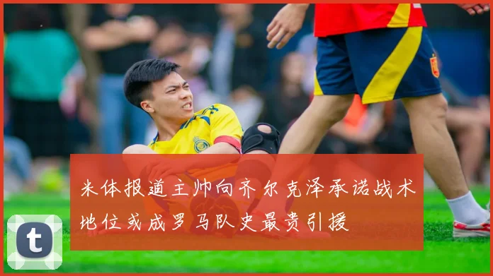 米体报道主帅向齐尔克泽承诺战术地位或成罗马队史最贵引援