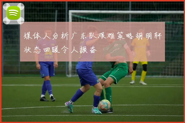 媒体人分析广东队艰难策略胡明轩状态回暖令人振奋