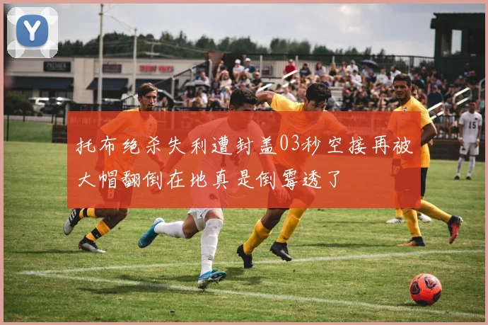 托布绝杀失利遭封盖03秒空接再被大帽翻倒在地真是倒霉透了