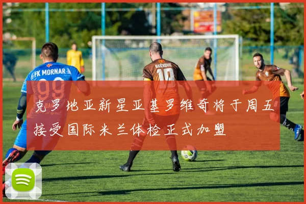 克罗地亚新星亚基罗维奇将于周五接受国际米兰体检正式加盟