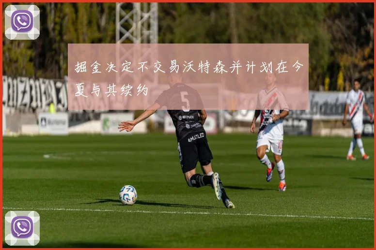 掘金决定不交易沃特森并计划在今夏与其续约