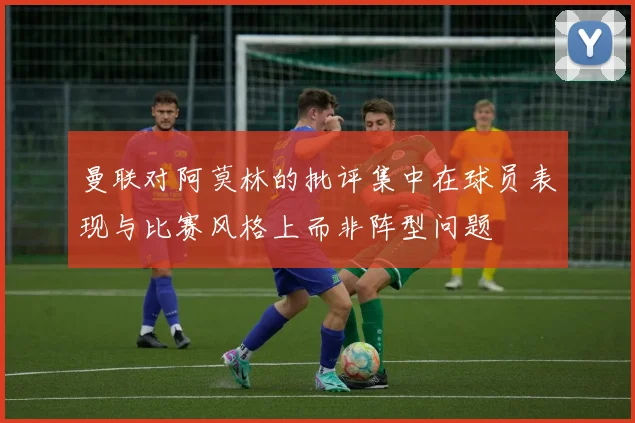 曼联对阿莫林的批评集中在球员表现与比赛风格上而非阵型问题