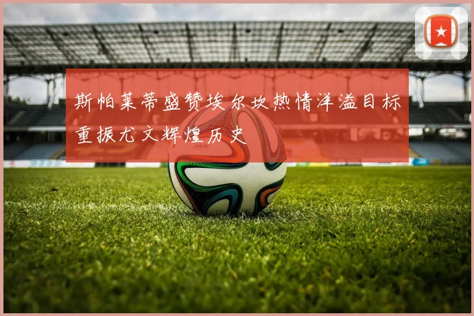 斯帕莱蒂盛赞埃尔坎热情洋溢目标重振尤文辉煌历史