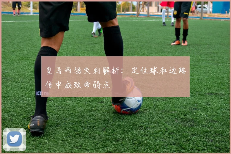 皇马两场失利解析：定位球和边路传中成致命弱点