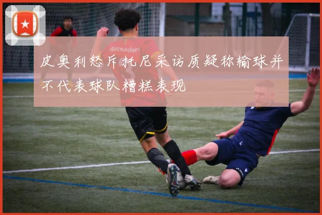 皮奥利怒斥托尼采访质疑称输球并不代表球队糟糕表现