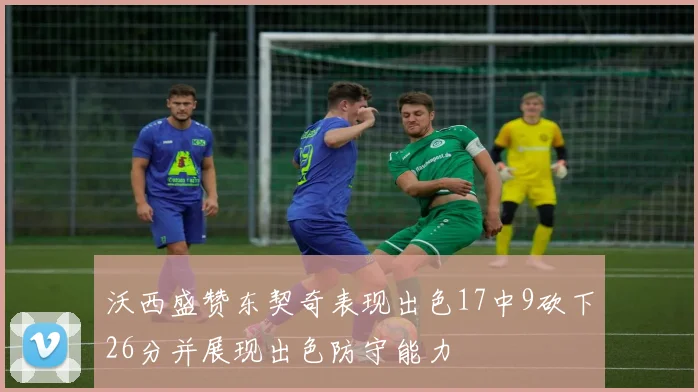 沃西盛赞东契奇表现出色17中9砍下26分并展现出色防守能力