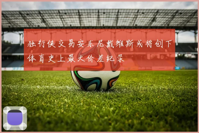 独行侠交易安东尼戴维斯或将创下体育史上最大价差纪录