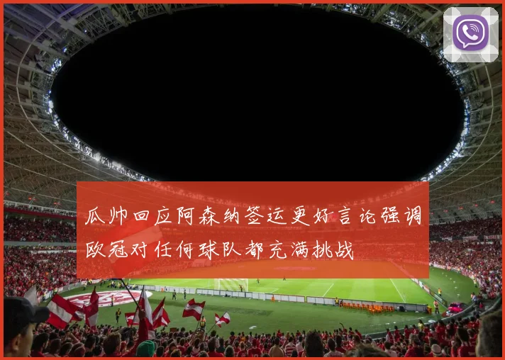 瓜帅回应阿森纳签运更好言论强调欧冠对任何球队都充满挑战