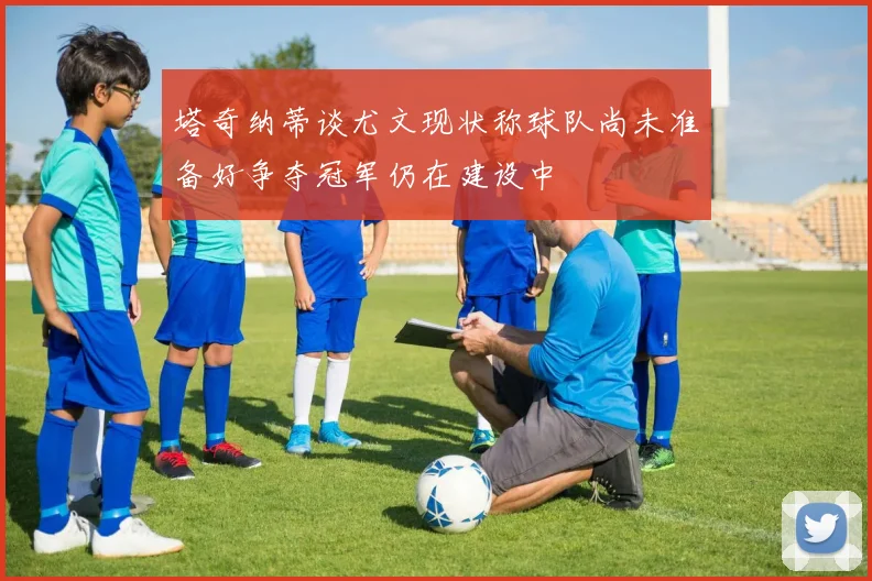 塔奇纳蒂谈尤文现状称球队尚未准备好争夺冠军仍在建设中