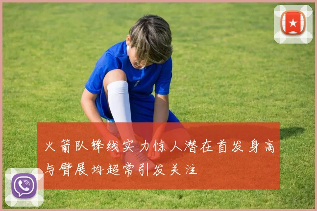火箭队锋线实力惊人潜在首发身高与臂展均超常引发关注