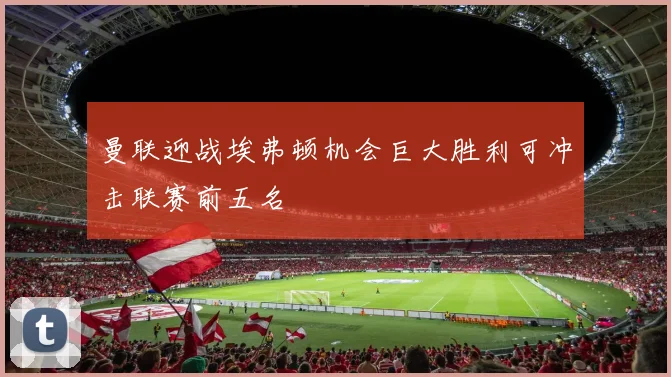 曼联迎战埃弗顿机会巨大胜利可冲击联赛前五名