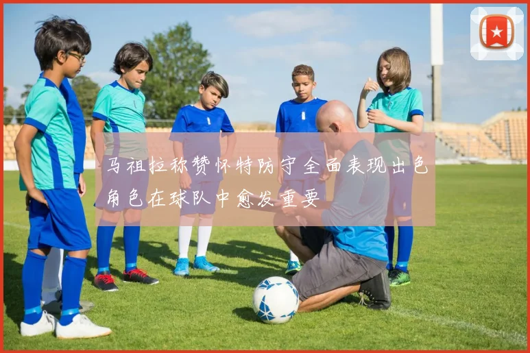 马祖拉称赞怀特防守全面表现出色角色在球队中愈发重要