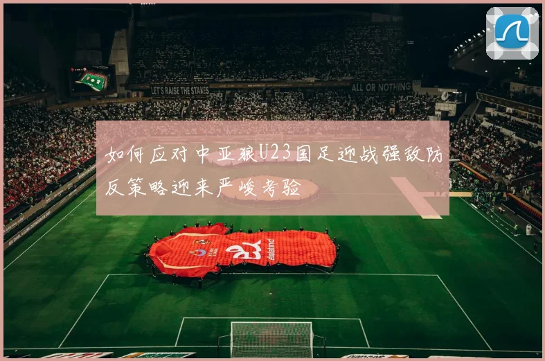如何应对中亚狼U23国足迎战强敌防反策略迎来严峻考验