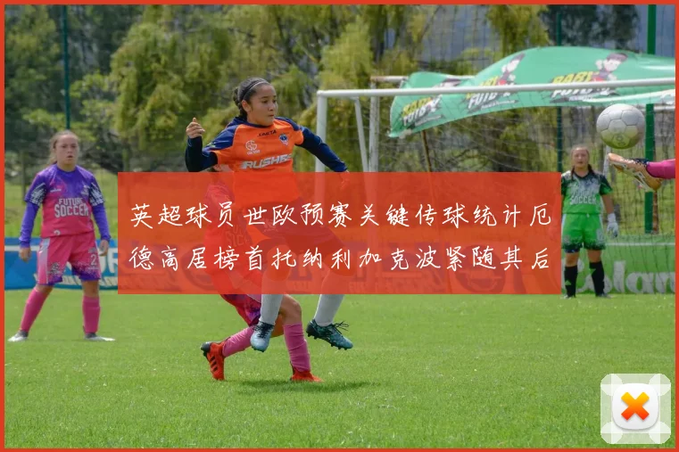 英超球员世欧预赛关键传球统计厄德高居榜首托纳利加克波紧随其后