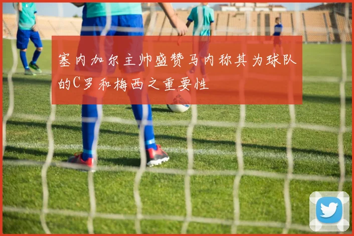 塞内加尔主帅盛赞马内称其为球队的C罗和梅西之重要性