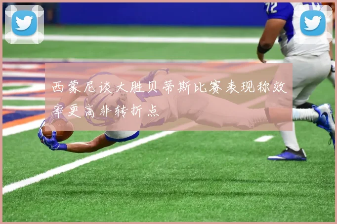 西蒙尼谈大胜贝蒂斯比赛表现称效率更高非转折点