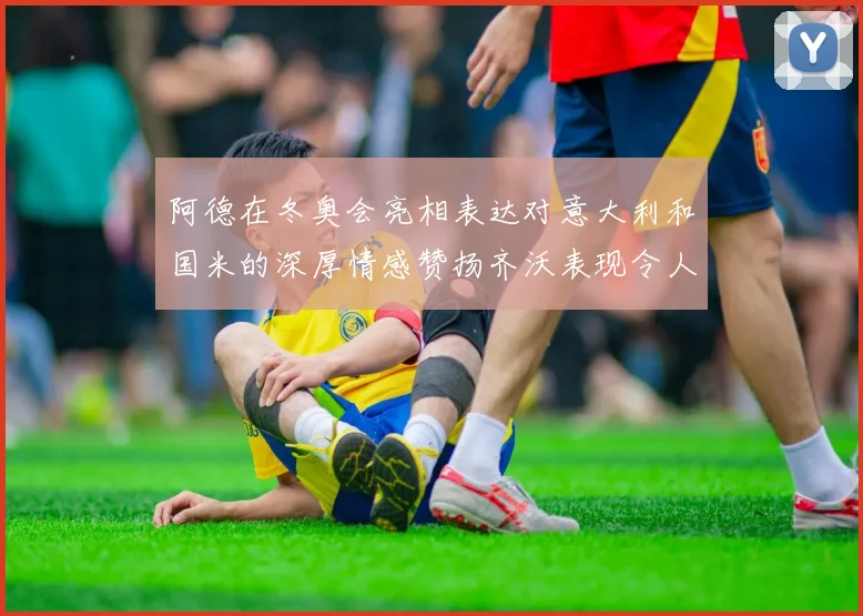 阿德在冬奥会亮相表达对意大利和国米的深厚情感赞扬齐沃表现令人惊喜