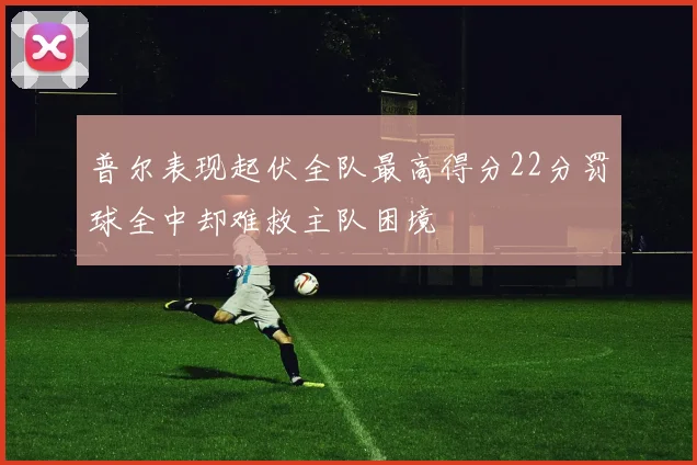 普尔表现起伏全队最高得分22分罚球全中却难救主队困境