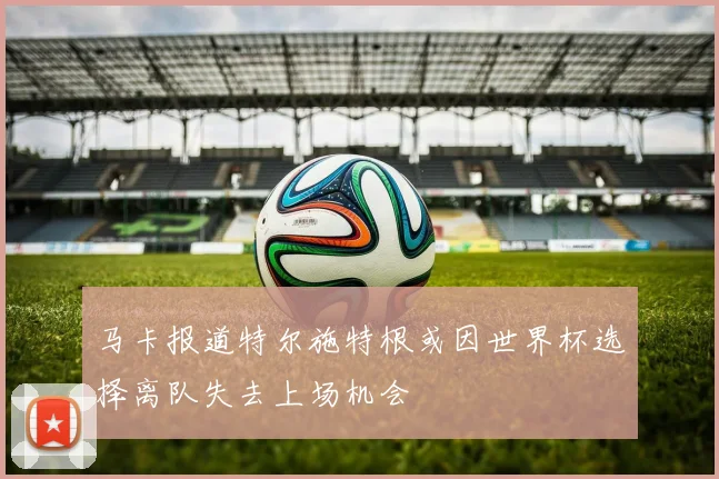 马卡报道特尔施特根或因世界杯选择离队失去上场机会