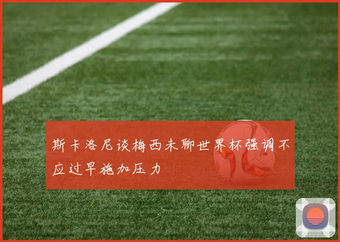 斯卡洛尼谈梅西未聊世界杯强调不应过早施加压力
