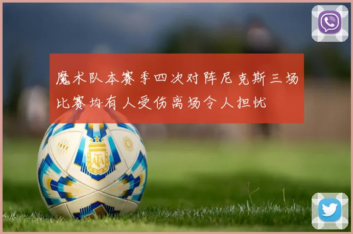 魔术队本赛季四次对阵尼克斯三场比赛均有人受伤离场令人担忧