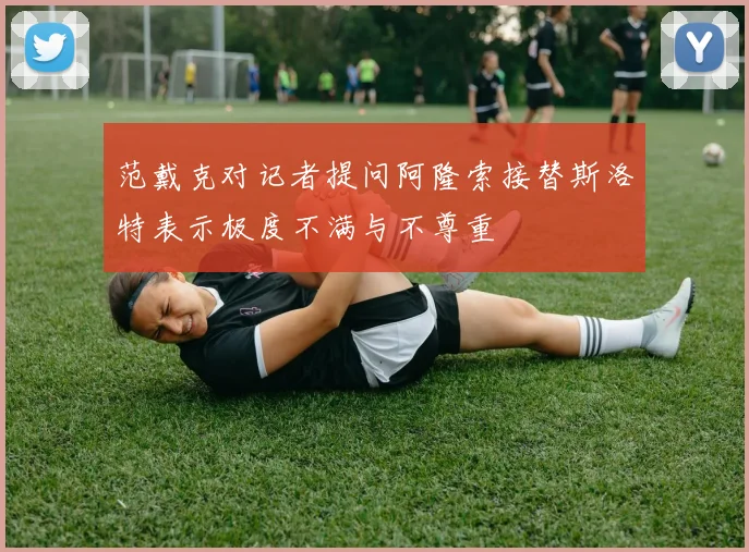 范戴克对记者提问阿隆索接替斯洛特表示极度不满与不尊重