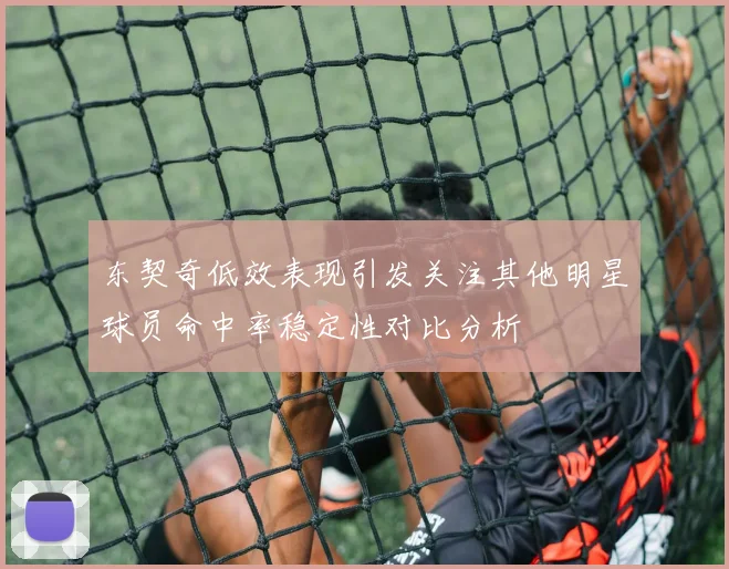 东契奇低效表现引发关注其他明星球员命中率稳定性对比分析