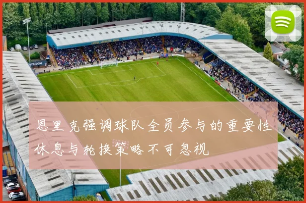 恩里克强调球队全员参与的重要性休息与轮换策略不可忽视