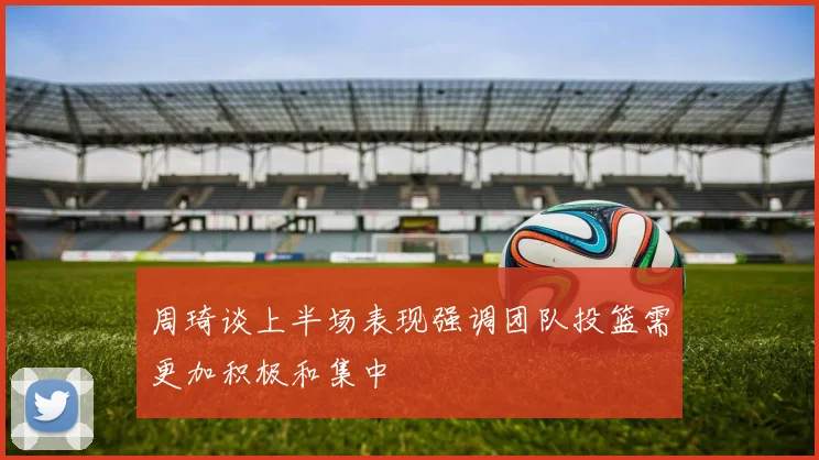 周琦谈上半场表现强调团队投篮需更加积极和集中