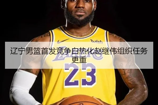 辽宁男篮首发竞争白热化赵继伟组织任务更重